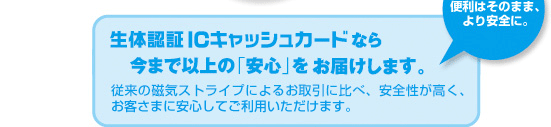 便利はそのまま、より安全に。生体認証ICキャッシュカードなら今まで以上の「安心」をお届けします。従来の磁気ストライプによるお取引に比べ、安全性が高く、お客さまに安心してご利用いただけます。